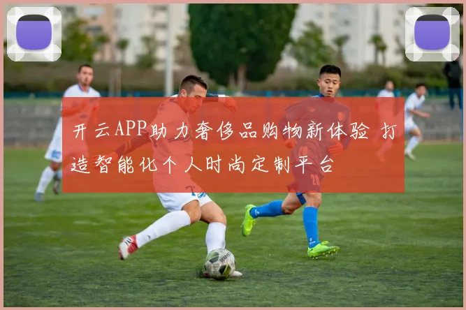 开云APP助力奢侈品购物新体验 打造智能化个人时尚定制平台
