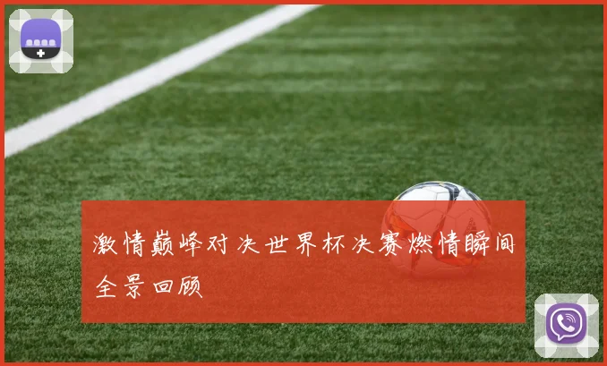 激情巅峰对决世界杯决赛燃情瞬间全景回顾