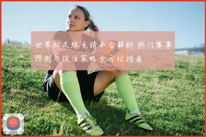 世界杯足球竞猜平台解析 热门赛事预测与投注策略全方位指南