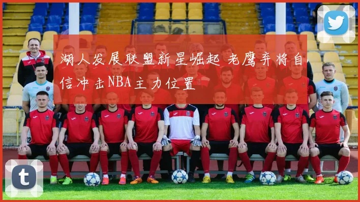 湖人发展联盟新星崛起 老鹰弃将自信冲击NBA主力位置