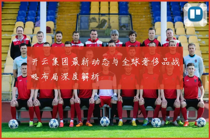 开云集团最新动态与全球奢侈品战略布局深度解析