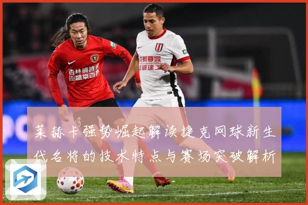 莱赫卡强势崛起解读捷克网球新生代名将的技术特点与赛场突破解析