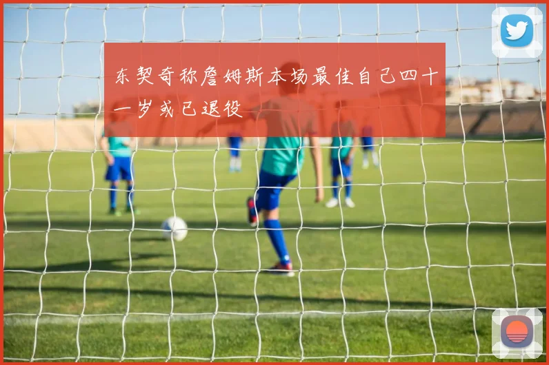 东契奇称詹姆斯本场最佳自己四十一岁或已退役