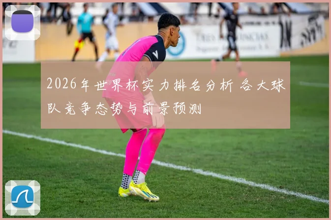 2026年世界杯实力排名分析 各大球队竞争态势与前景预测
