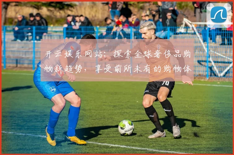 开云娱乐网站：探索全球奢侈品购物新趋势，享受前所未有的购物体验