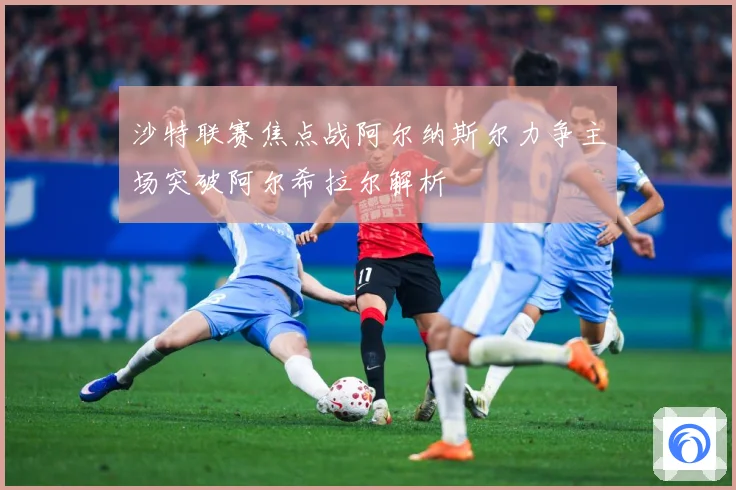 沙特联赛焦点战阿尔纳斯尔力争主场突破阿尔希拉尔解析