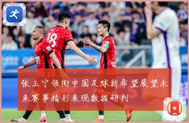 张玉宁领衔中国足球新希望展望未来赛事精彩表现数据研判