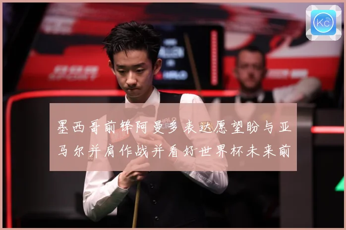 墨西哥前锋阿曼多表达愿望盼与亚马尔并肩作战并看好世界杯未来前战术观察